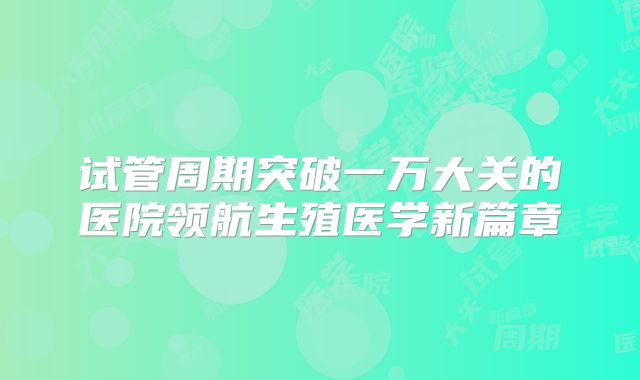 试管周期突破一万大关的医院领航生殖医学新篇章