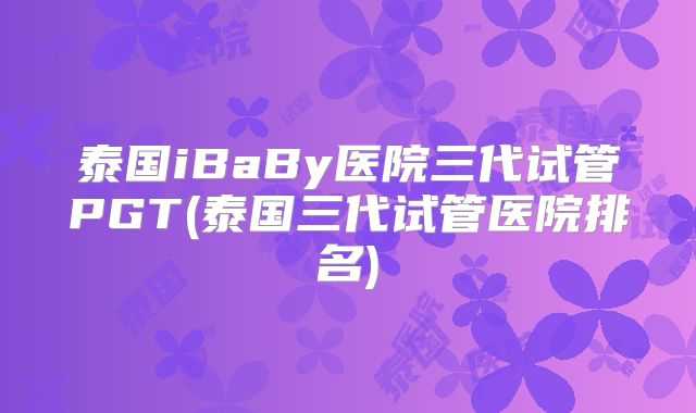 泰国iBaBy医院三代试管PGT(泰国三代试管医院排名)