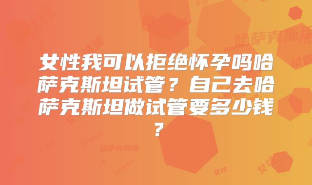 女性我可以拒绝怀孕吗哈萨克斯坦试管?自己去哈萨克斯坦做试管要多少钱?