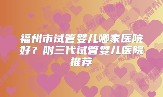 福州市试管婴儿哪家医院好?附三代试管婴儿医院推荐