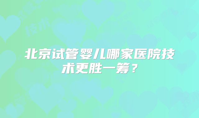 北京试管婴儿哪家医院技术更胜一筹?