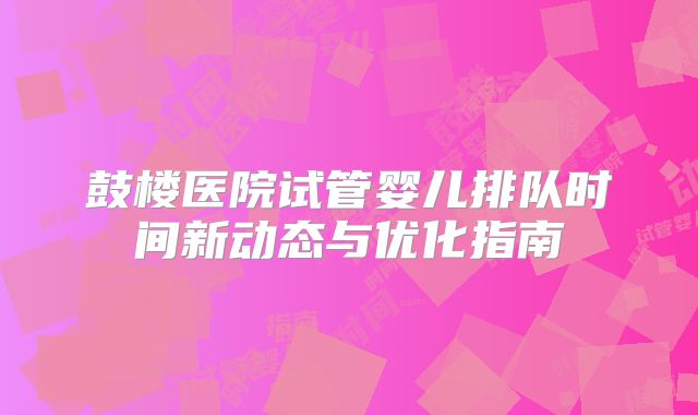 鼓楼医院试管婴儿排队时间新动态与优化指南