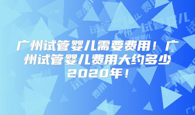 广州试管婴儿需要费用！广州试管婴儿费用大约多少2020年！