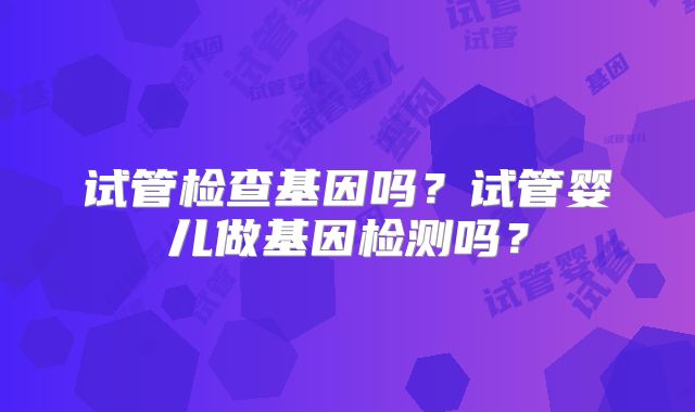 试管检查基因吗?试管婴儿做基因检测吗?