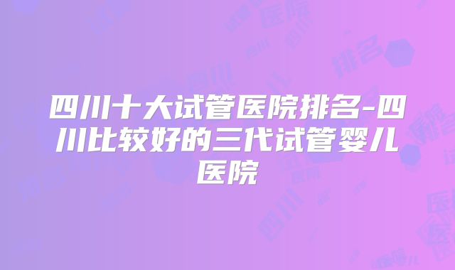 四川十大试管医院排名-四川比较好的三代试管婴儿医院