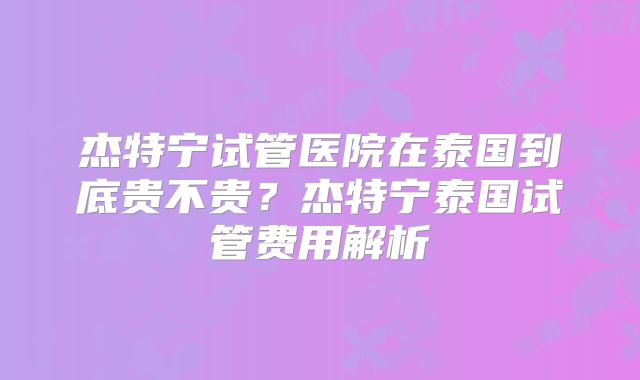 杰特宁试管医院在泰国到底贵不贵?杰特宁泰国试管费用解析