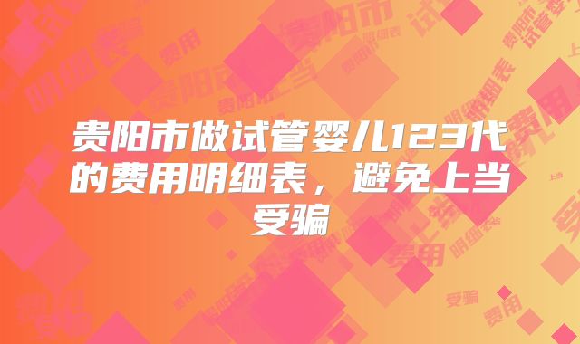 贵阳市做试管婴儿123代的费用明细表,避免上当受骗