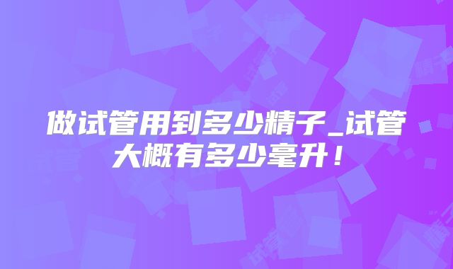 做试管用到多少精子_试管大概有多少毫升!