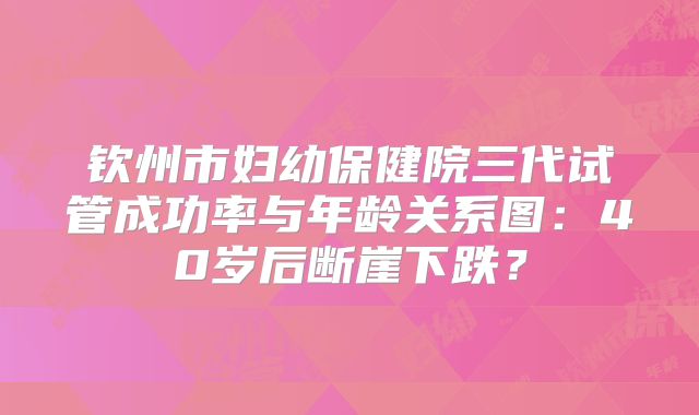 钦州市妇幼保健院三代试管成功率与年龄关系图:40岁后断崖下跌?