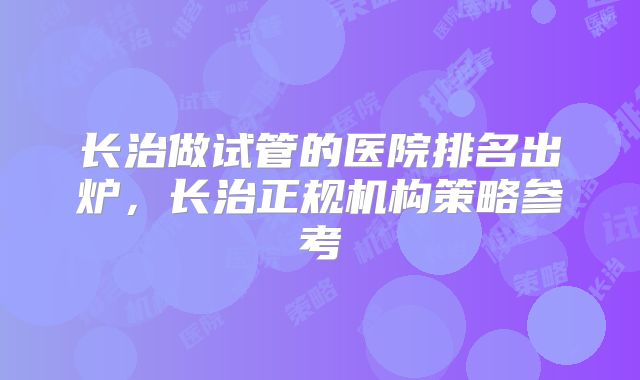 长治做试管的医院排名出炉,长治正规机构策略参考
