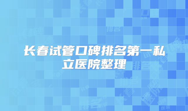 长春试管口碑排名第一私立医院整理