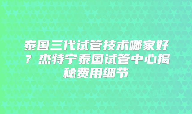 泰国三代试管技术哪家好?杰特宁泰国试管中心揭秘费用细节