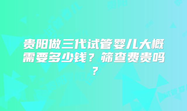 贵阳做三代试管婴儿大概需要多少钱?筛查费贵吗?