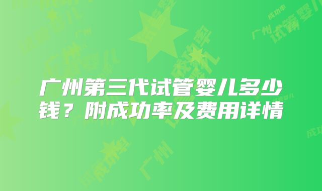 广州第三代试管婴儿多少钱？附成功率及费用详情