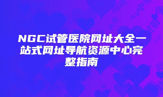 NGC试管医院网址大全一站式网址导航资源中心完整指南