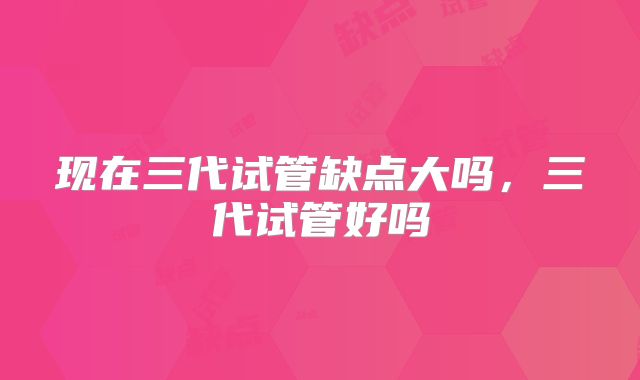 现在三代试管缺点大吗,三代试管好吗