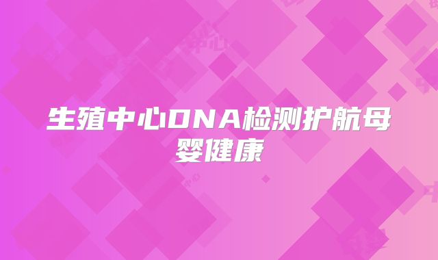 生殖中心DNA检测护航母婴健康