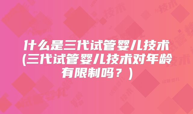 什么是三代试管婴儿技术(三代试管婴儿技术对年龄有限制吗？)