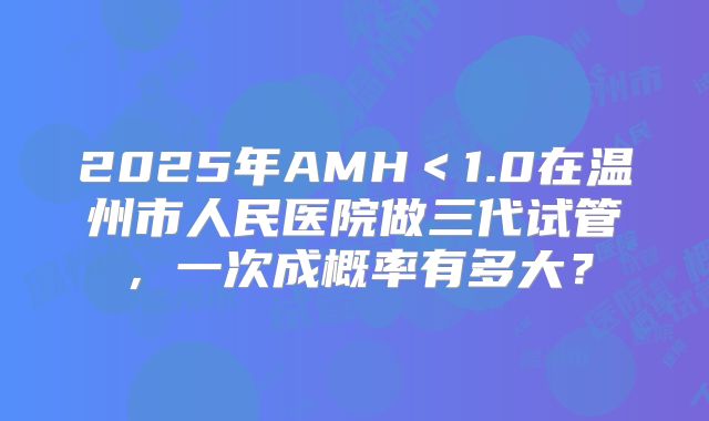 2025年AMH<1.0在温州市人民医院做三代试管,一次成概率有多大?