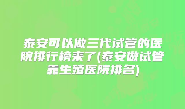 泰安可以做三代试管的医院排行榜来了(泰安做试管靠生殖医院排名)