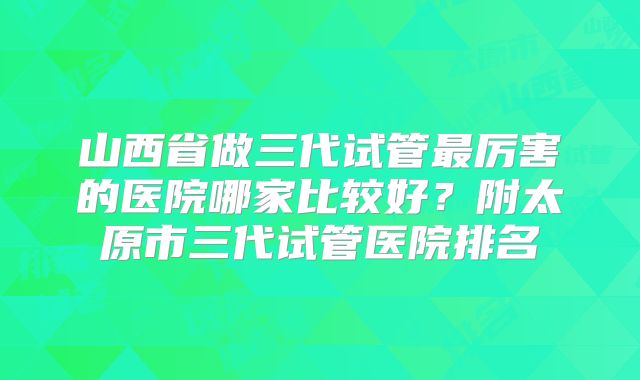山西省做三代试管最厉害的医院哪家比较好?附太原市三代试管医院排名