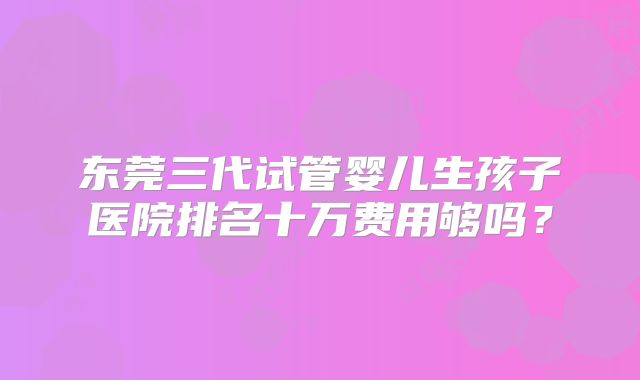 东莞三代试管婴儿生孩子医院排名十万费用够吗？
