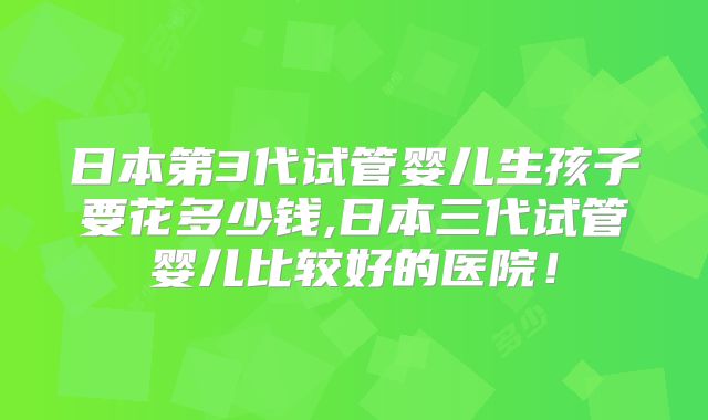 日本第3代试管婴儿生孩子要花多少钱,日本三代试管婴儿比较好的医院!