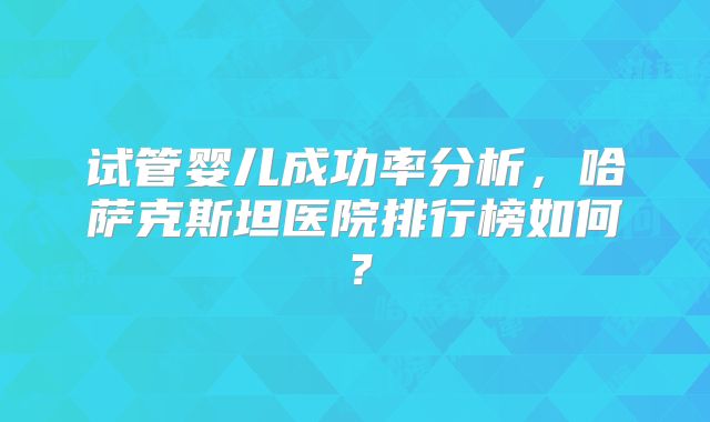 试管婴儿成功率分析,哈萨克斯坦医院排行榜如何?