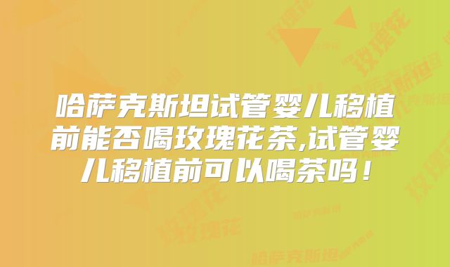 哈萨克斯坦试管婴儿移植前能否喝玫瑰花茶,试管婴儿移植前可以喝茶吗！