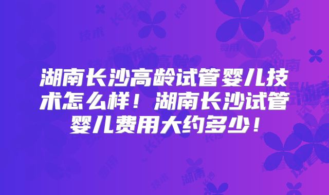 湖南长沙高龄试管婴儿技术怎么样!湖南长沙试管婴儿费用大约多少!