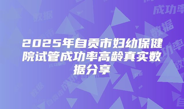 2025年自贡市妇幼保健院试管成功率高龄真实数据分享