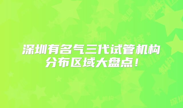 深圳有名气三代试管机构分布区域大盘点!