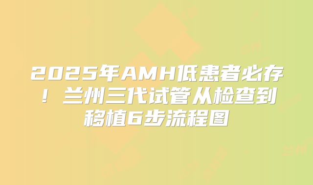 2025年AMH低患者必存!兰州三代试管从检查到移植6步流程图