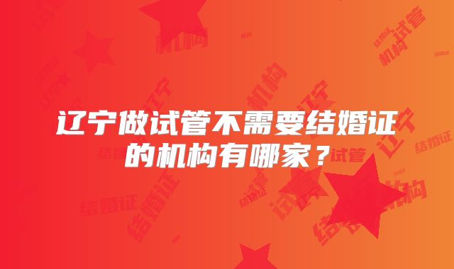 辽宁做试管不需要结婚证的机构有哪家?