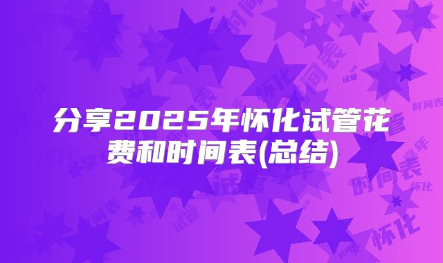 分享2025年怀化试管花费和时间表(总结)