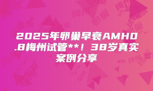 2025年卵巢早衰AMH0.8梅州试管**！38岁真实案例分享