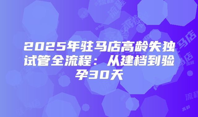 2025年驻马店高龄失独试管全流程：从建档到验孕30天