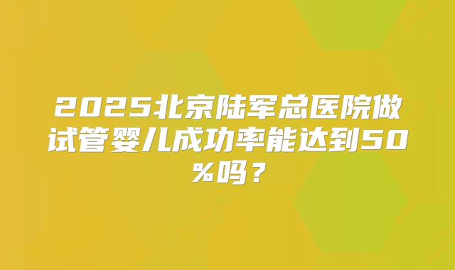 2025北京陆军总医院做试管婴儿成功率能达到50%吗?