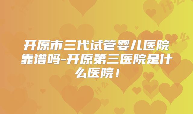 开原市三代试管婴儿医院靠谱吗-开原第三医院是什么医院！