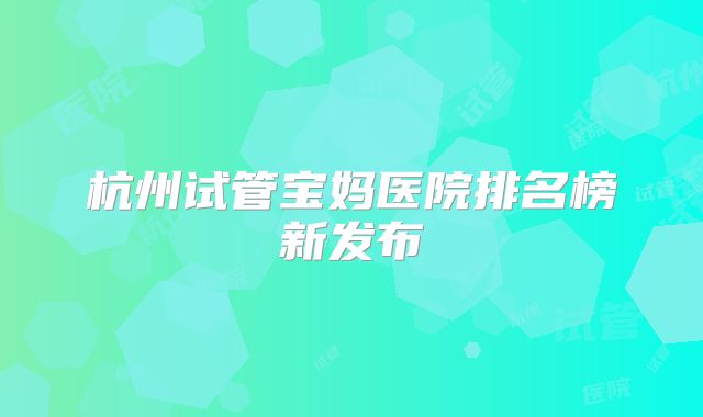杭州试管宝妈医院排名榜新发布