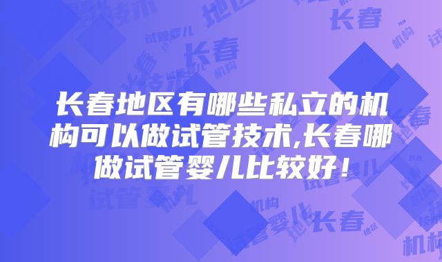 长春地区有哪些私立的机构可以做试管技术,长春哪做试管婴儿比较好！