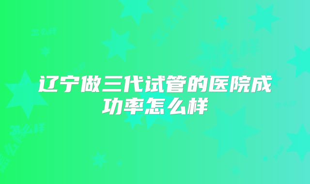 辽宁做三代试管的医院成功率怎么样