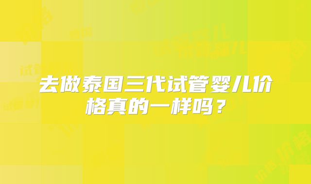 去做泰国三代试管婴儿价格真的一样吗?