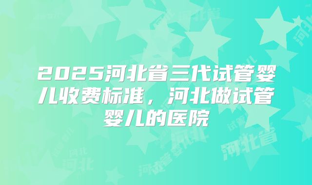 2025河北省三代试管婴儿收费标准,河北做试管婴儿的医院