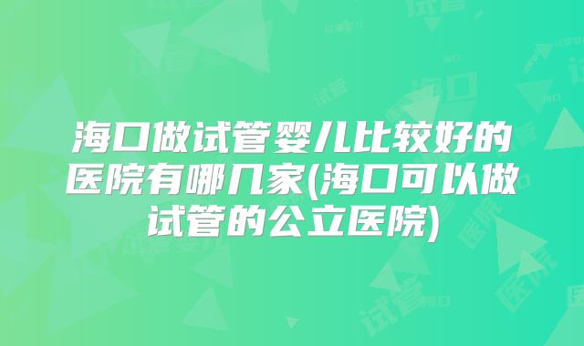 海口做试管婴儿比较好的医院有哪几家(海口可以做试管的公立医院)