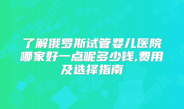 了解俄罗斯试管婴儿医院哪家好一点呢多少钱,费用及选择指南