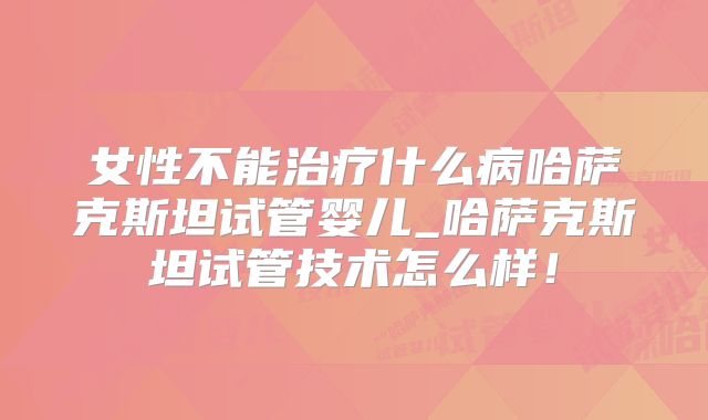 女性不能治疗什么病哈萨克斯坦试管婴儿_哈萨克斯坦试管技术怎么样!