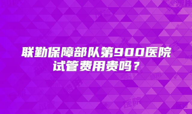联勤保障部队第900医院试管费用贵吗？