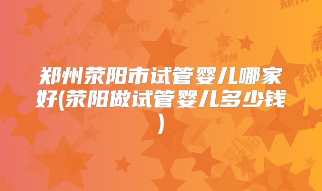 郑州荥阳市试管婴儿哪家好(荥阳做试管婴儿多少钱)