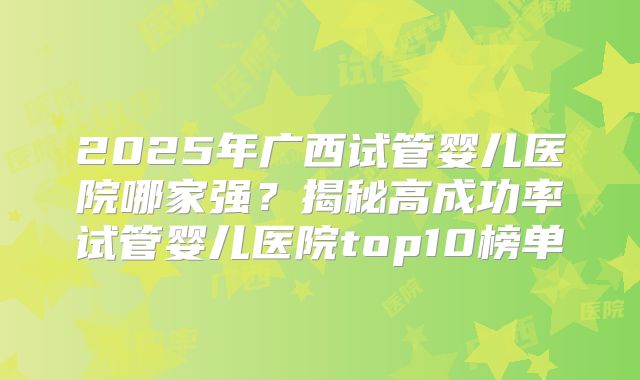 2025年广西试管婴儿医院哪家强?揭秘高成功率试管婴儿医院top10榜单